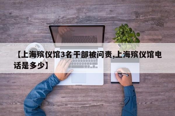 【上海殡仪馆3名干部被问责,上海殡仪馆电话是多少】