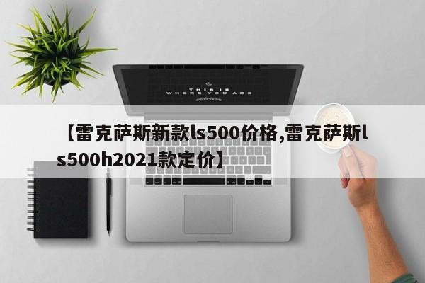 【雷克萨斯新款ls500价格,雷克萨斯ls500h2021款定价】