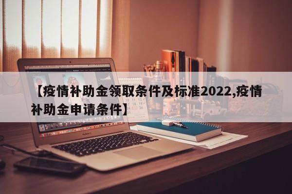 【疫情补助金领取条件及标准2022,疫情补助金申请条件】 【疫情补助金领取条件及标准2022,疫情补助金申请条件】