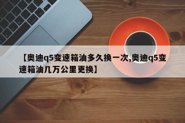 【奥迪q5变速箱油多久换一次,奥迪q5变速箱油几万公里更换】 【奥迪q5变速箱油多久换一次,奥迪q5变速箱油几万公里更换】