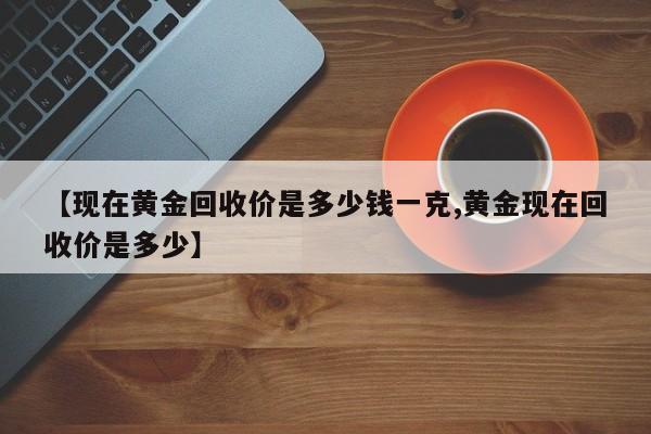 【现在黄金回收价是多少钱一克,黄金现在回收价是多少】 【现在黄金回收价是多少钱一克,黄金现在回收价是多少】