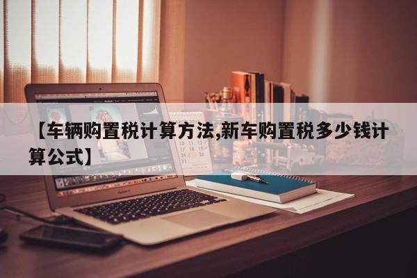 【车辆购置税计算方法,新车购置税多少钱计算公式】