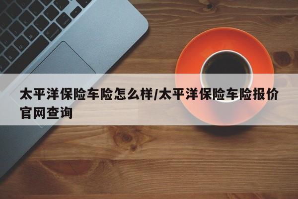 太平洋保险车险怎么样/太平洋保险车险报价官网查询