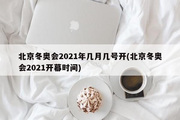 北京冬奥会2021年几月几号开(北京冬奥会2021开幕时间)