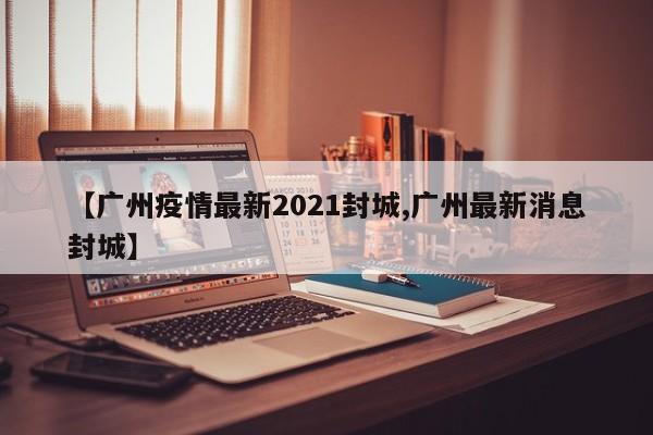 【广州疫情最新2021封城,广州最新消息封城】