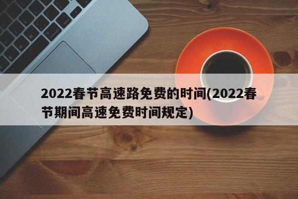 2022春节高速路免费的时间(2022春节期间高速免费时间规定)