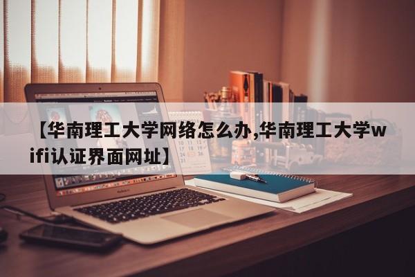 【华南理工大学网络怎么办,华南理工大学wifi认证界面网址】