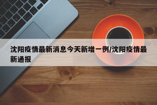 沈阳疫情最新消息今天新增一例/沈阳疫情最新通报