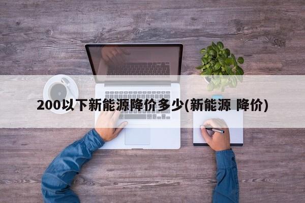 200以下新能源降价多少(新能源 降价) 200以下新能源降价多少(新能源 降价)