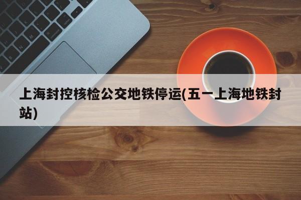 上海封控核检公交地铁停运(五一上海地铁封站)