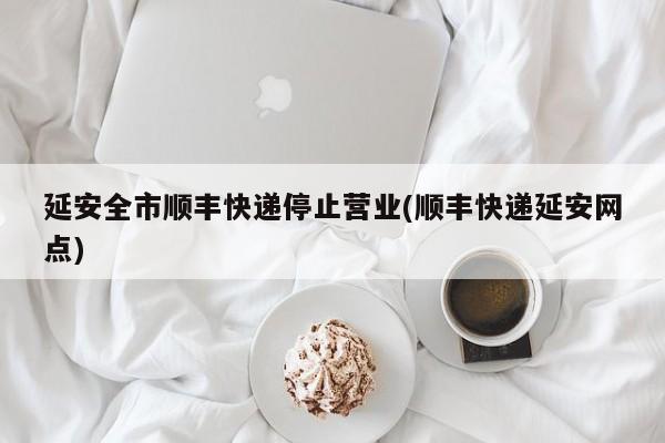 延安全市顺丰快递停止营业(顺丰快递延安网点)