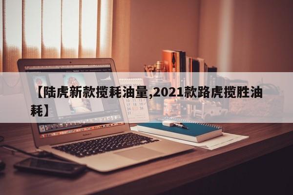 【陆虎新款揽耗油量,2021款路虎揽胜油耗】