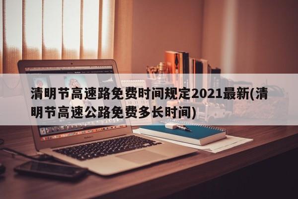 清明节高速路免费时间规定2021最新(清明节高速公路免费多长时间)