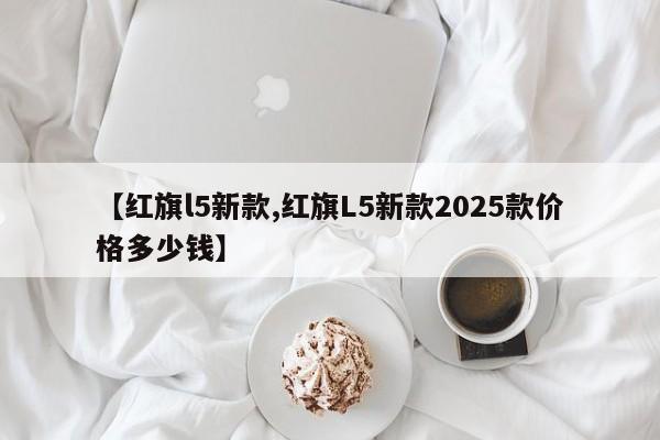 【红旗l5新款,红旗L5新款2025款价格多少钱】