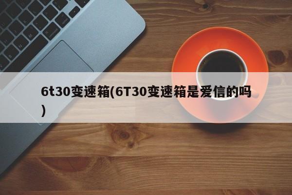 6t30变速箱(6T30变速箱是爱信的吗) 6t30变速箱(6T30变速箱是爱信的吗)