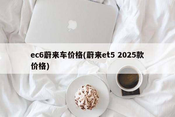 ec6蔚来车价格(蔚来et5 2025款价格)