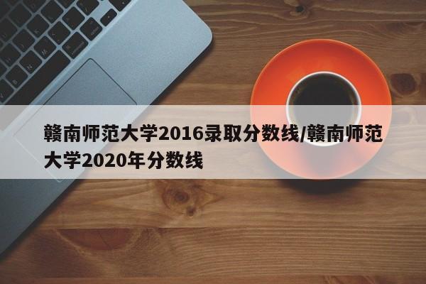 赣南师范大学2016录取分数线/赣南师范大学2020年分数线 赣南师范大学2016录取分数线/赣南师范大学2020年分数线
