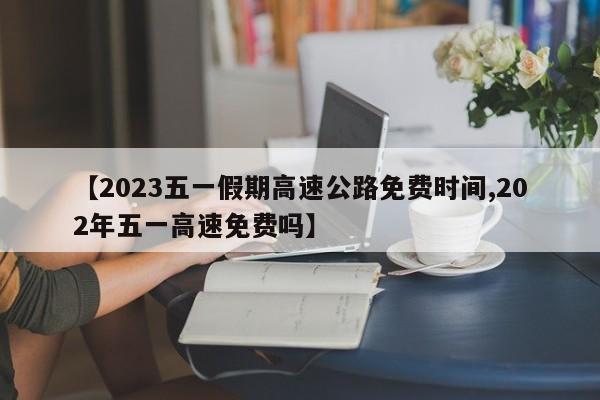【2023五一假期高速公路免费时间,202年五一高速免费吗】