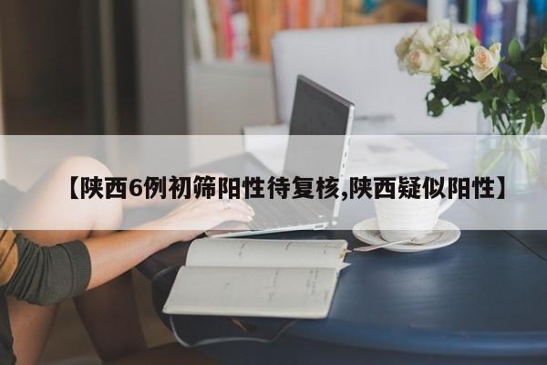 【陕西6例初筛阳性待复核,陕西疑似阳性】 【陕西6例初筛阳性待复核,陕西疑似阳性】